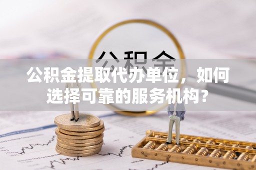 租赁公积金提取代办单位，如何选择可靠的服务机构？