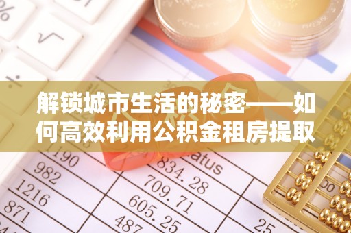 租赁解锁城市生活的秘密——如何高效利用公积金租房提取政策优化居住体验