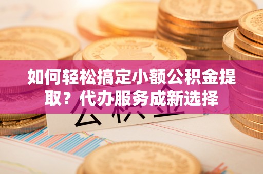 租赁如何轻松搞定小额公积金提取？代办服务成新选择
