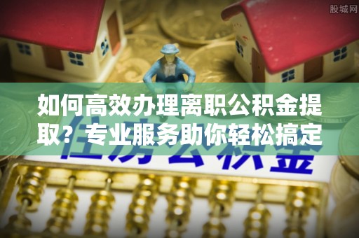 租赁如何高效办理离职公积金提取？专业服务助你轻松搞定