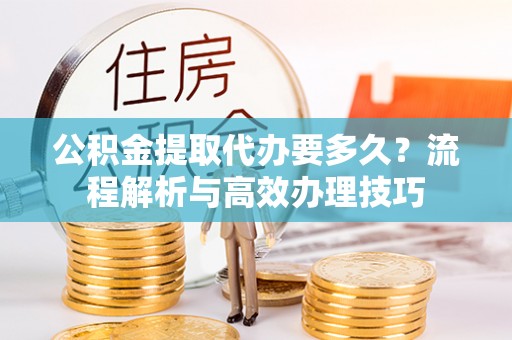 租赁公积金提取代办要多久？流程解析与高效办理技巧
