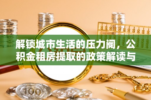 租赁解锁城市生活的压力阀，公积金租房提取的政策解读与实践指南
