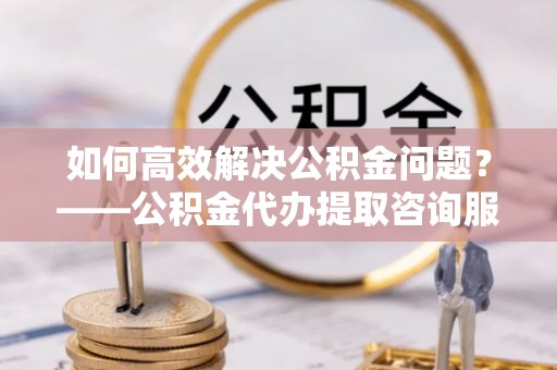 租赁如何高效解决公积金问题？——公积金代办提取咨询服务指南
