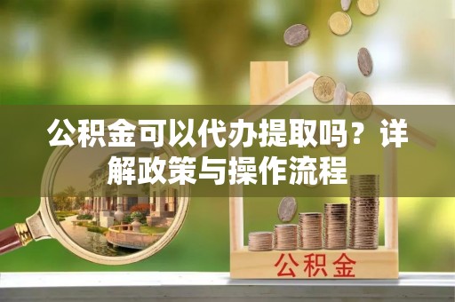 租赁公积金可以代办提取吗？详解政策与操作流程