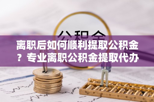 租赁离职后如何顺利提取公积金？专业离职公积金提取代办服务指南