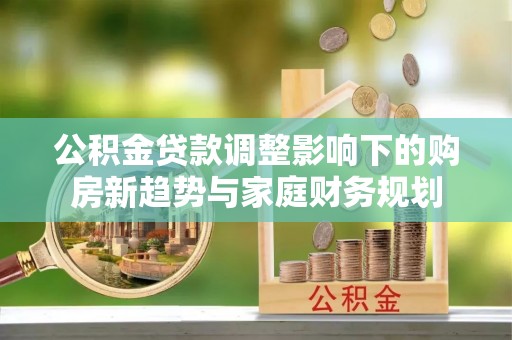 租赁公积金贷款调整影响下的购房新趋势与家庭财务规划