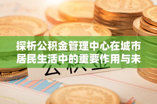 租赁探析公积金管理中心在城市居民生活中的重要作用与未来发展趋势