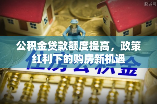 租赁公积金贷款额度提高，政策红利下的购房新机遇