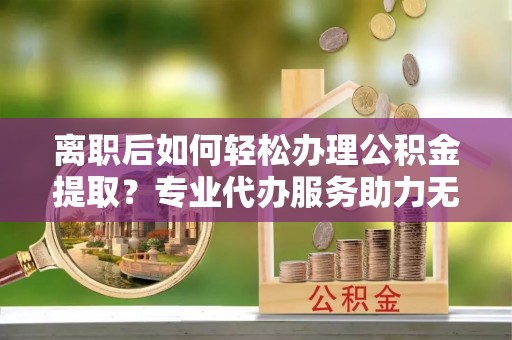 租赁离职后如何轻松办理公积金提取？专业代办服务助力无忧