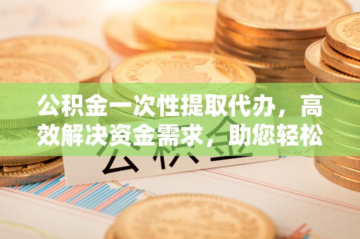 租赁公积金一次性提取代办，高效解决资金需求，助您轻松应对生活难题