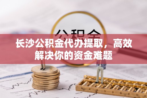 租赁长沙公积金代办提取，高效解决你的资金难题