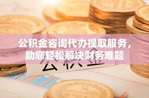 租赁公积金咨询代办提取服务，助您轻松解决财务难题