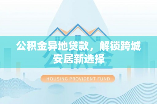 租赁公积金异地贷款，解锁跨城安居新选择