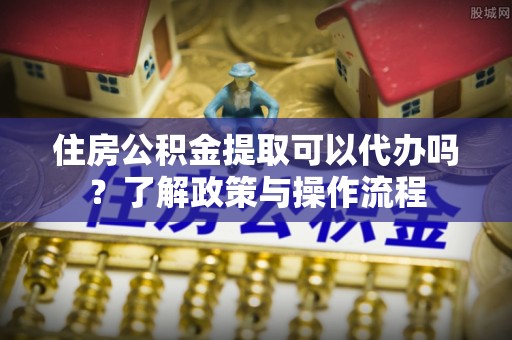 租赁住房公积金提取可以代办吗？了解政策与操作流程