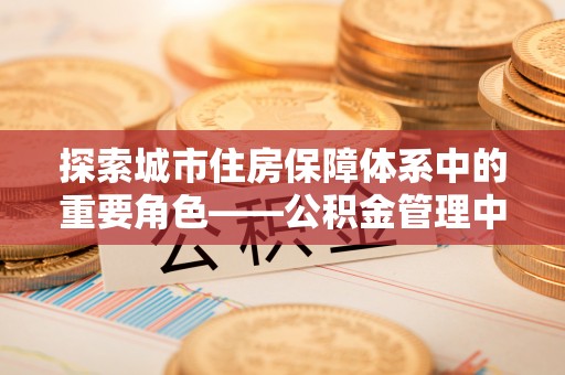 租赁探索城市住房保障体系中的重要角色——公积金管理中心