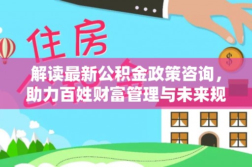 租赁解读最新公积金政策咨询，助力百姓财富管理与未来规划