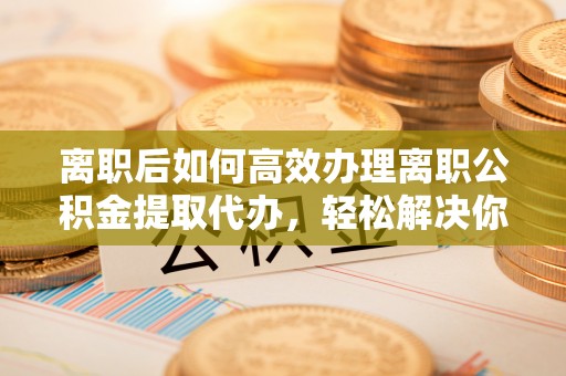 租赁离职后如何高效办理离职公积金提取代办，轻松解决你的后顾之忧