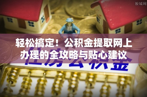 租赁轻松搞定！公积金提取网上办理的全攻略与贴心建议