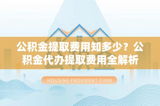 租赁公积金提取费用知多少？公积金代办提取费用全解析