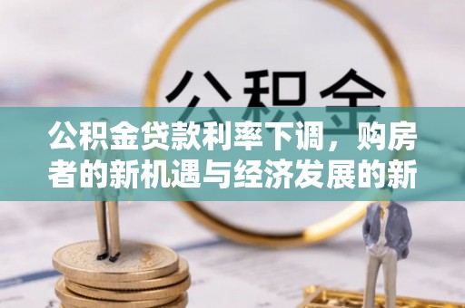 租赁公积金贷款利率下调，购房者的新机遇与经济发展的新动力