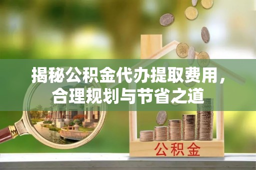 租赁揭秘公积金代办提取费用，合理规划与节省之道